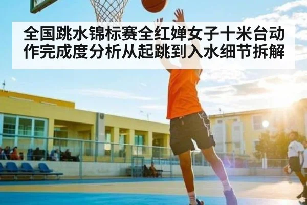 全国跳水锦标赛全红婵女子十米台动作完成度分析从起跳到入水细节拆解